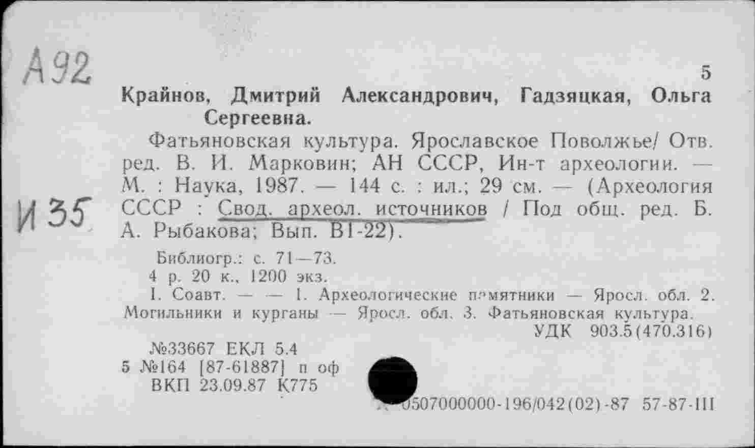 ﻿5 Крайнов, Дмитрий Александрович, Гадзяцкая, Ольга Сергеевна.
Фатьяновская культура. Ярославское Поволжье/ Отв. ред. В. И. Марковин; АН СССР, Ин-т археологии. М. : Наука, 1987. — 144 с. : ил.; 29 см. — (Археология СССР : Свод, археол. источников / Под общ. ред. Б. А. Рыбакова; Вып. Й1-212).
Библиогр.: с. 71—73.
4 р. 20 к., 1200 экз.
1. Соавт. — — 1. Археологические памятники — Яросл. обл. 2. Могильники и курганы — Яоосл. обл. 3. Фатьяновская культура.
УДК 903.5(470.316)
№33667 ЕКЛ 5.4
5 №164 [87-618871 п оф В КП 23.09.87 К775
'507000000-196/042(02)-87 57-87-1II